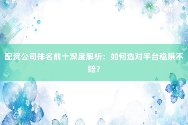 配资公司排名前十深度解析：如何选对平台稳赚不赔？